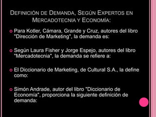 DEFINICIÓN DE DEMANDA, SEGÚN EXPERTOS EN
        MERCADOTECNIA Y ECONOMÍA:
   Para Kotler, Cámara, Grande y Cruz, autores del libro
    "Dirección de Marketing", la demanda es:

   Según Laura Fisher y Jorge Espejo, autores del libro
    "Mercadotecnia", la demanda se refiere a:

   El Diccionario de Marketing, de Cultural S.A., la define
    como:

   Simón Andrade, autor del libro "Diccionario de
    Economía", proporciona la siguiente definición de
    demanda:
 