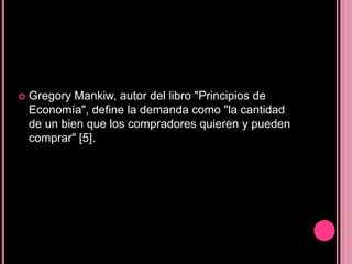    Gregory Mankiw, autor del libro "Principios de
    Economía", define la demanda como "la cantidad
    de un bien que los compradores quieren y pueden
    comprar" [5].
 