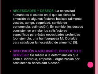    NECESIDADES Y DESEOS: La necesidad
    humana es el estado en el que se siente la
    privación de algunos factores básicos (alimento,
    vestido, abrigo, seguridad, sentido de
    pertenencia, estimación). En cambio, los deseos
    consisten en anhelar los satisfactores
    específicos para éstas necesidades profundas
    (por ejemplo, una hamburguesa Mc Donalds
    para satisfacer la necesidad de alimento) [5].

   DISPOSICIÓN A ADQUIRIR EL PRODUCTO O
    SERVICIO: Se refiere a la determinación que
    tiene el individuo, empresa u organización por
    satisfacer su necesidad o deseo.
 