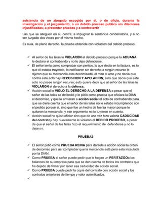 asistencia de un abogado escogido por el, o de oficio, durante la
investigación y el juzgamiento; a un debido proceso publico sin dilaciones
injustificadas; a presentar pruebas y a controvertir
Las que se alleguen en su contra; a impugnar la sentencia condenatoria, y a no
ser juzgado dos veces por el mismo hecho.
Es nula, de pleno derecho, la prueba obtenida con violación del debido proceso.
 Al señor de las telas le VIOLARON el debido proceso porque la ADUANA
le declaro el contrabando y no lo dejo defenderse.
 El señor tenía como comprobar con peritos, lo que decía en la factura, es lo
que él estaba trayendo, lo notificaron sin derecho a ningún recurso le
dijeron que su mercancía esta decomisada, él miro el acto y no decía que
contra este acto hay REPOSCION Y APELACION, sino que decía que este
acto no posee ningún recurso, esto quiere decir que al señor de las telas le
VIOLARON el derecho a la defensa.
 Acción social le VIOLO EL DERECHO A LA DEFENSA a pesar que el
señor de las telas se defendió y le pidió como prueba que oficiara la DIAN
el decomiso, y que le enviaran a acción social el acto de contrabando para
que se diera cuenta que el señor de las telas no le estaba incumpliendo con
el pedido porque si, sino que fue un hecho de fuerza mayor porque le
quitaron la mercancía y ese argumento no lo tuvieron en cuenta.
 Acción social no quiso oficiar sino que de una vez hizo valerla CADUCIDAD
del contratoy hay nuevamente le violaron el DEBIDO PROCESO, a pesar
de que el señor de las telas hizo el requerimiento de defenderse y no lo
dejaron.
PRUEBAS
 El señor pidió como PRUEBA REINA para dársela a acción social la orden
de decomiso para así comprobar que la mercancía está pero esta incautada
por la DIAN.
 Como PRUEBA el señor puede pedir que le hagan un PERITAZGOa los
balances de su empresa para que se den cuenta de todos los contratos que
ha dejado de firmar por tener esa caducidad de acción social.
 Como PRUEBA puede pedir la copia del contrato con acción social y los
contratos anteriores de tiempo y valor autenticados.

 