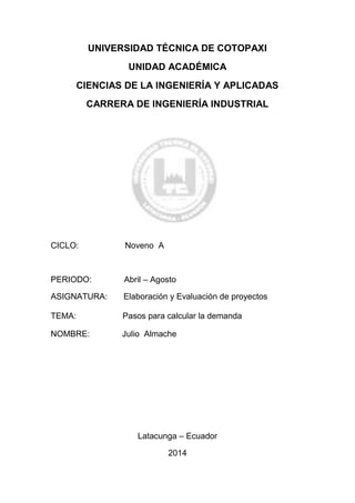 UNIVERSIDAD TÉCNICA DE COTOPAXI
UNIDAD ACADÉMICA
CIENCIAS DE LA INGENIERÍA Y APLICADAS
CARRERA DE INGENIERÍA INDUSTRIAL
CICLO: Noveno A
PERIODO: Abril – Agosto
ASIGNATURA: Elaboración y Evaluación de proyectos
TEMA: Pasos para calcular la demanda
NOMBRE: Julio Almache
Latacunga – Ecuador
2014
 