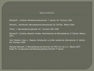 Michael R., Czinkota. Marketing Internacional. 1° edición, Ed. Thanson, 2004.
Richard L., Sandhusen. Mercadotecnia Internacional. Ed. CECSA, México 2004.
Fisher , L Mercadotecnia aplicada Ed. Thomson USA: 2005
Michael R., Czinkota. Masaoki. Kotabe. Administración de Mercadotecnia. 2° Edición, México
2001.
Vern Terpstra, Lioya c., Rassow. Introducción a la Mer cadotecnia Internacional. 4° edición,
Ed. Thomson, 2004.
Salvador Mercado, H. Mercadotecnia de Servicios. Ed. PAC S.A. de C.V.., México 2007
Kotler Ph. Fundamentos del Marketing McGrow hill 2007 7ª edición
 