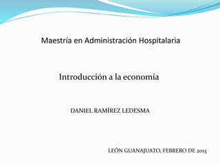 Maestría en Administración Hospitalaria
Introducción a la economía
DANIEL RAMÍREZ LEDESMA
LEÓN GUANAJUATO, FEBRERO DE 2013
 