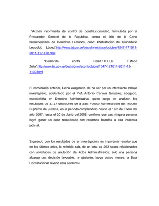 · “Acción innominada de control de constitucionalidad, formulada por el
Procurador General de la Republica, contra el fallo de la Corte
Interamericana de Derechos Humanos, caso: Inhabilitación del Ciudadano
Leopoldo López”.http://www.tsj.gov.ve/decisiones/scon/octubre/1547-171011-
2011-11-1130.html
· "Demanda contra CORPOELEC. Estado
Zulia”:http://www.tsj.gov.ve/decisiones/scon/octubre/1547-171011-2011-11-
1130.html
El comentario anterior, luciría exagerado, de no ser por un interesante trabajo
investigativo, adelantado por el Prof. Antonio Canova González, abogado,
especialista en Derecho Administrativo, quien luego de analizar, los
resultados de 3.127 decisiones de la Sala Político Administrativa del Tribunal
Supremo de Justicia, en el periodo comprendido desde el 1ero de Enero del
año 2007, hasta el 30 de Junio del 2008, confirma que casi ninguna persona
logró ganar un caso relacionado con reclamos llevados a esa instancia
judicial.
Siguiendo con los resultados de su investigación, es importante resaltar que
en los últimos años, la referida sala, de un total de 293 casos relacionados
con solicitudes de anulación de Actos Administrativos, solo una persona
alcanzó una decisión favorable, no obstante, luego cuatro meses, la Sala
Constitucional revocó esta sentencia.
 