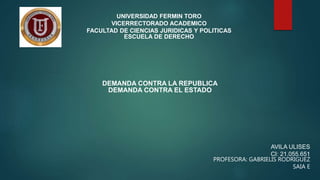 UNIVERSIDAD FERMIN TORO
VICERRECTORADO ACADEMICO
FACULTAD DE CIENCIAS JURIDICAS Y POLITICAS
ESCUELA DE DERECHO
DEMANDA CONTRA LA REPUBLICA
DEMANDA CONTRA EL ESTADO
AVILA ULISES
CI: 21.055.651
PROFESORA: GABRIELIS RODRIGUEZ
SAIA E
 