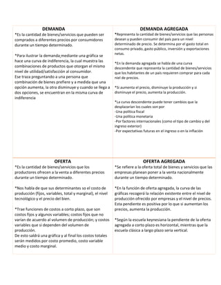 DEMANDA
*Es la cantidad de bienes/servicios que pueden ser
comprados a diferentes precios por consumidores
durante un tiempo determinado.
*Para ilustrar la demanda mediante una gráfica se
hace una curva de indiferencia, la cual muestra las
combinaciones de productos que otorgan el mismo
nivel de utilidad/satisfacción al consumidor.
Ese traza preguntando a una persona que
combinación de bienes prefiere y a medida que una
opción aumenta, la otra disminuye y cuando se llega a
dos opciones, se encuentran en la misma curva de
indiferencia
DEMANDA AGREGADA
*Representa la cantidad de bienes/servicios que las personas
desean y pueden consumir del país para un nivel
determinado de precio. Se determina por el gasto total en
consumo privado, gasto público, inversión y exportaciones
netas.
*En la demanda agregada se habla de una curva
descendente que representa la cantidad de bienes/servicios
que los habitantes de un país requieren comprar para cada
niel de precios.
*Si aumenta el precio, disminuye la producción y si
disminuye el precio, aumenta la producción.
*La curva descendente puede tener cambios que la
desplazarían los cuales son por
-Una política fiscal
-Una política monetaria
-Por factores internacionales (como el tipo de cambio y del
ingreso exterior)
-Por expectativas futuras en el ingreso o en la inflación
OFERTA
*Es la cantidad de bienes/servicios que los
productores ofrecen a la venta a diferentes precios
durante un tiempo determinado.
*Nos habla de que sus determinantes so el costo de
producción (fijos, variables, total y marginal), el nivel
tecnológico y el precio del bien.
*Trae funciones de costos a corto plazo, que son
costos fijos y algunos variables; costos fijos que no
varían de acuerdo al volumen de producción; y costos
variables que si dependen del volumen de
producción.
De esto saldrá una gráfica y al final los costos totales
serán medidos por costo promedio, costo variable
medio y costo marginal.
OFERTA AGREGADA
*Se refiere a la oferta total de bienes y servicios que las
empresas planean poner a la venta nacionalmente
durante un tiempo determinado.
*En la función de oferta agregada, la curva de las
gráficas recogerá la relación existente entre el nivel de
producción ofrecido por empresas y el nivel de precios.
Esta pendiente es positiva por lo que si aumentan los
precios, aumenta la producción.
*Según la escuela keynesiana la pendiente de la oferta
agregada a corto plazo es horizontal, mientras que la
escuela clásica a largo plazo seria vertical.
 