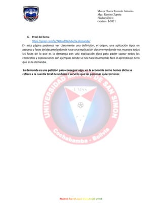 Marza Flores Romulo Antonio
Mgr. Ramiro Zapata
Producción II
Gestion: I-2021
6. Prezi del tema
https://prezi.com/p/7k8ou39kdvbe/la-demanda/
En esta página podemos ver claramente una definición, el origen, una aplicación tipos en
proceso y fases del desarrollo donde hace una explicación claramente donde nos muestra todas
las fases de lo que es la demanda con una explicación clara para poder captar todos los
conceptos y explicaciones con ejemplos donde se nos hace mucho más fácil el aprendizaje de lo
que es la demanda.
La demanda es una petición para conseguir algo, en la economía como hemos dicho se
refiere a la cuantía total de un bien o servicio que las personas quieren tener.
 