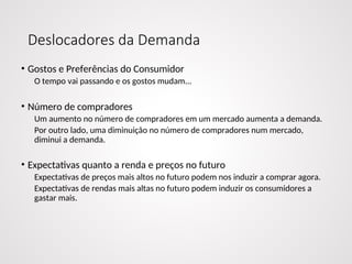 Deslocadores da Demanda
• Gostos e Preferências do Consumidor
O tempo vai passando e os gostos mudam...
• Número de compradores
Um aumento no número de compradores em um mercado aumenta a demanda.
Por outro lado, uma diminuição no número de compradores num mercado,
diminui a demanda.
• Expectativas quanto a renda e preços no futuro
Expectativas de preços mais altos no futuro podem nos induzir a comprar agora.
Expectativas de rendas mais altas no futuro podem induzir os consumidores a
gastar mais.
 