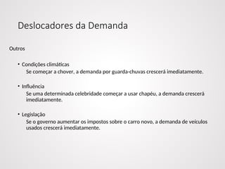 Deslocadores da Demanda
Outros
• Condições climáticas
Se começar a chover, a demanda por guarda-chuvas crescerá imediatamente.
• Influência
Se uma determinada celebridade começar a usar chapéu, a demanda crescerá
imediatamente.
• Legislação
Se o governo aumentar os impostos sobre o carro novo, a demanda de veículos
usados crescerá imediatamente.
 