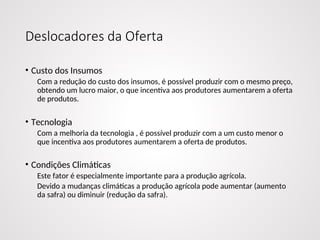 Deslocadores da Oferta
• Custo dos Insumos
Com a redução do custo dos insumos, é possível produzir com o mesmo preço,
obtendo um lucro maior, o que incentiva aos produtores aumentarem a oferta
de produtos.
• Tecnologia
Com a melhoria da tecnologia , é possível produzir com a um custo menor o
que incentiva aos produtores aumentarem a oferta de produtos.
• Condições Climáticas
Este fator é especialmente importante para a produção agrícola.
Devido a mudanças climáticas a produção agrícola pode aumentar (aumento
da safra) ou diminuir (redução da safra).
 
