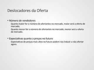 Deslocadores da Oferta
• Número de vendedores
Quanto maior for o número de ofertantes no mercado, maior será a oferta de
mercado.
Quanto menor for o número de ofertantes no mercado, menor será a oferta
de mercado.
• Expectativas quanto a preços no futuro
Expectativas de preços mais altos no futuro podem nos induzir a não ofertar
agora.
 
