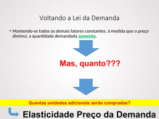 Voltando a Lei da Demanda
• Mantendo-se todos os demais fatores constantes, à medida que o preço
diminui, a quantidade demandada aumenta.
Mas, quanto???
Quantas unidades adicionais serão compradas?
Elasticidade Preço da Demanda
 