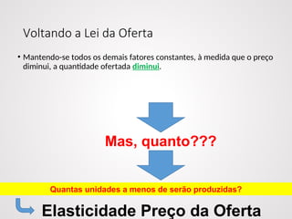 Voltando a Lei da Oferta
• Mantendo-se todos os demais fatores constantes, à medida que o preço
diminui, a quantidade ofertada diminui.
Mas, quanto???
Quantas unidades a menos de serão produzidas?
Elasticidade Preço da Oferta
 