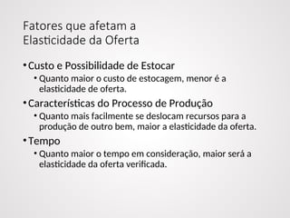 Fatores que afetam a
Elasticidade da Oferta
•Custo e Possibilidade de Estocar
• Quanto maior o custo de estocagem, menor é a
elasticidade de oferta.
•Características do Processo de Produção
• Quanto mais facilmente se deslocam recursos para a
produção de outro bem, maior a elasticidade da oferta.
•Tempo
• Quanto maior o tempo em consideração, maior será a
elasticidade da oferta verificada.
 