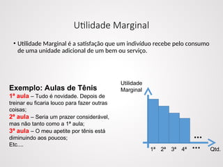 Utilidade Marginal
• Utilidade Marginal é a satisfação que um indivíduo recebe pelo consumo
de uma unidade adicional de um bem ou serviço.
Exemplo: Aulas de Tênis
1ª aula – Tudo é novidade. Depois de
treinar eu ficaria louco para fazer outras
coisas;
2ª aula – Seria um prazer considerável,
mas não tanto como a 1ª aula;
3ª aula – O meu apetite por tênis está
diminuindo aos poucos;
Etc....
Utilidade
Marginal
Qtd.
1ª 2ª 3ª 4ª
...
...
 
