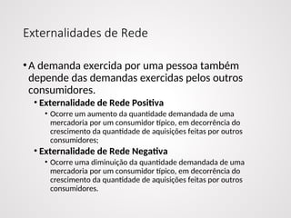 Externalidades de Rede
•A demanda exercida por uma pessoa também
depende das demandas exercidas pelos outros
consumidores.
• Externalidade de Rede Positiva
• Ocorre um aumento da quantidade demandada de uma
mercadoria por um consumidor típico, em decorrência do
crescimento da quantidade de aquisições feitas por outros
consumidores;
• Externalidade de Rede Negativa
• Ocorre uma diminuição da quantidade demandada de uma
mercadoria por um consumidor típico, em decorrência do
crescimento da quantidade de aquisições feitas por outros
consumidores.
 