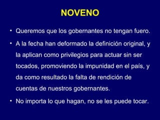 NOVENO Queremos que los gobernantes no tengan fuero. A la fecha han deformado la definición original, y la aplican como privilegios para actuar sin ser tocados, promoviendo la impunidad en el país, y da como resultado la falta de rendición de cuentas de nuestros gobernantes. No importa lo que hagan, no se les puede tocar. 