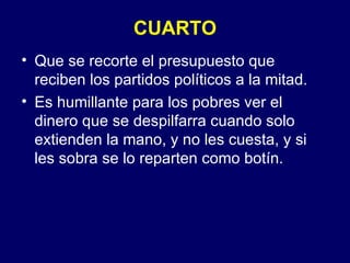 CUARTO Que se recorte el presupuesto que reciben los partidos políticos a la mitad. Es humillante para los pobres ver el dinero que se despilfarra cuando solo extienden la mano, y no les cuesta, y si les sobra se lo reparten como botín. 