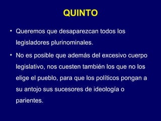 QUINTO Queremos que desaparezcan todos los legisladores plurinominales. No es posible que además del excesivo cuerpo legislativo, nos cuesten también los que no los elige el pueblo, para que los políticos pongan a su antojo sus sucesores de ideología o parientes. 