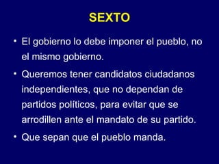 SEXTO El gobierno lo debe imponer el pueblo, no el mismo gobierno. Queremos tener candidatos ciudadanos independientes, que no dependan de partidos políticos, para evitar que se arrodillen ante el mandato de su partido. Que sepan que el pueblo manda. 