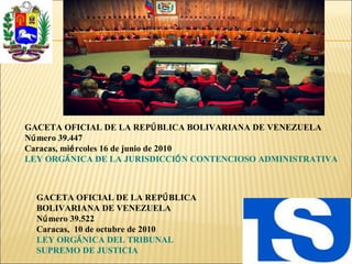 GACETA OFICIAL DE LA REPÚBLICA BOLIVARIANA DE VENEZUELA
Número 39.447
Caracas, miércoles 16 de junio de 2010
LEY ORGÁNICA DE LA JURISDICCIÓN CONTENCIOSO ADMINISTRATIVA
GACETA OFICIAL DE LA REPÚBLICA
BOLIVARIANA DE VENEZUELA
Número 39.522
Caracas, 10 de octubre de 2010
LEY ORGÁNICA DEL TRIBUNAL
SUPREMO DE JUSTICIA
 