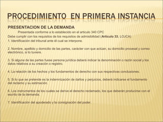 PRESENTACION DE LA DEMANDA
Presentada conforme a lo establecido en el articulo 340 CPC
Debe cumplir con los requisitos de los requisitos de admisibilidad (Artículo 33. LOJCA)
1. Identificación del tribunal ante él cual se interpone.
2. Nombre, apellido y domicilio de las partes, carácter con que actúan, su domicilio procesal y correo
electrónico, si lo tuviere.
3. Si alguna de las partes fuese persona jurídica deberá indicar la denominación o razón social y los
datos relativos a su creación o registro.
4. La relación de los hechos y los fundamentos de derecho con sus respectivas conclusiones.
5. Si lo que se pretende es la indemnización de daños y perjuicios, deberá indicarse el fundamento
del reclamo y su estimación.
6. Los instrumentos de los cuales se derive el derecho reclamado, los que deberán producirse con el
escrito de la demanda.
7. Identificación del apoderado y la consignación del poder.
 