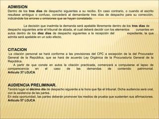 .
ADMISION
Dentro de los tres días de despacho siguientes a su recibo. En caso contrario, o cuando el escrito
resultase ambiguo o confuso, concederá al demandante tres días de despacho para su corrección,
indicándole los errores u omisiones que se hayan constatado.
La decisión que inadmita la demanda será apelable libremente dentro de los tres días de
despacho siguientes ante el tribunal de alzada, el cual deberá decidir con los elementos cursantes en
autos dentro de los diez días de despacho siguientes a la recepción del expediente, la que
admita será apelable en un solo efecto.
CITACION
La citación personal se hará conforme a las previsiones del CPC a excepción de la del Procurador
General de la República, que se hará de acuerdo Ley Orgánica de la Procuraduría General de la
República.
A partir de que conste en autos la citación practicada, comenzará a computarse el lapso de
comparecencia en el caso de las demandas de contenido patrimonial.
Artículo 37 LOJCA
AUDIENCIA PRELIMINAR.
Tendrá lugar el décimo día de despacho siguiente a la hora que fije el tribunal. Dicha audiencia será oral,
con la asistencia de las partes.
En esta oportunidad, las partes deberán promover los medios de prueba que sustenten sus afirmaciones.
Artículo 57 LOJCA
 