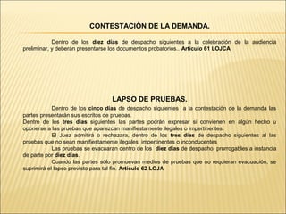 CONTESTACIÓN DE LA DEMANDA.
Dentro de los diez días de despacho siguientes a la celebración de la audiencia
preliminar, y deberán presentarse los documentos probatorios.. Artículo 61 LOJCA
LAPSO DE PRUEBAS.
Dentro de los cinco días de despacho siguientes a la contestación de la demanda las
partes presentarán sus escritos de pruebas.
Dentro de los tres días siguientes las partes podrán expresar si convienen en algún hecho u
oponerse a las pruebas que aparezcan manifiestamente ilegales o impertinentes.
El Juez admitirá o rechazara, dentro de los tres días de despacho siguientes al las
pruebas que no sean manifiestamente ilegales, impertinentes o inconducentes
Las pruebas se evacuaran dentro de los diez días de despacho, prorrogables a instancia
de parte por diez días.
Cuando las partes sólo promuevan medios de pruebas que no requieran evacuación, se
suprimirá el lapso previsto para tal fin. Artículo 62 LOJA
 
