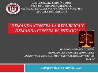 BARQUISIMETO, FEBRERO 2016.
UNIVERSIDAD FERMÍN TORO
VICE RECTORADO ACADÉMICO
FACULTAD DE CIENCIAS JURÍDICAS Y POLÍTICA
ESCUELA DE DERECHO
“DEMANDA CONTRA LA REPÚBLICA Y
DEMANDA CONTRA EL ESTADO"
ALUMNO: ADRIANA GUANIPA
PROFESOR(A): GABRIELIS RODRIGUEZ.
ASIGNATURA: DERECHO OCNTENCIOSO ADMINISTRATIVO.
SAIA “A”
 