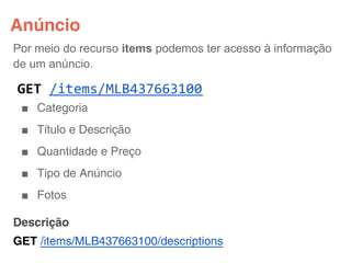 Anúncio
Por meio do recurso items podemos ter acesso à informação
de um anúncio.

GET /items/MLB437663100
 ■ Categoria
 ■ Título e Descrição
 ■ Quantidade e Preço
 ■ Tipo de Anúncio
 ■ Fotos

Descrição
GET /items/MLB437663100/descriptions
 