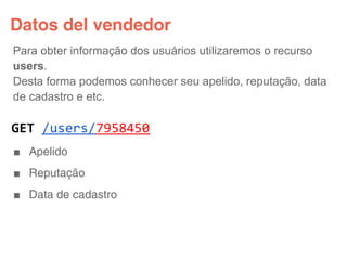 Datos del vendedor
Para obter informação dos usuários utilizaremos o recurso
users.
Desta forma podemos conhecer seu apelido, reputação, data
de cadastro e etc.

GET /users/7958450
■ Apelido
■ Reputação
■ Data de cadastro
 
