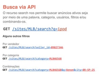 Busca via API
O recurso search nos permite buscar anúncios ativos seja
por meio de uma palavra, categoria, usuários, filtros e/ou
combinando-os.

GET /sites/MLB/search?q=ipod
Alguns outros filtros

Por vendedor
GET /sites/MLB/search?seller_id=89827346

Por categoria
GET /sites/MLB/search?category=MLB46568

Combinações
GET /sites/MLB/search?category=MLB46568&q=Xenon&city=BR-SP-25
 