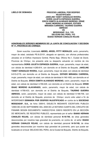 LIBELO DE DEMANDA PROCESO LABORAL POR DESPIDO
INJUSTIFICADO
JAKELINE YANET GONZALEZ RIVERA,
DORIS JULIETA ESPINOZA GUERRA,
ERICK ESMITH ALAVARADO MORENO, ERNIE
ISAAC MORENO ALVARADO, ESTHER
MIRANDA CARRERA, TAURINO GUERRA
ABREGO
VS
MODIZASAP, S.A., Y/O
DELICIAS DEL PERU, Y/O
ISAIAS HERNAN CANALES ROJAS
HONORABLES SEÑORES MIEMBROS DE LA JUNTA DE CONCILIACION Y DECISION
Nº 11, PROVINCIA DE CHIRIQUI:
Quien suscribe, Licenciado ABDIEL ARGEL PITTY MORALES, varón, panameño,
mayor de edad, cedulado PE-8-23101, abogado en ejercicio, con oficinas profesionales
ubicadas en el Edificio Impresora Central, Planta Baja, Oficina No.1, Ciudad de David,
Provincia de Chiriquí, me presento ante su despacho actuando en nombre de mis
representados DORIS JULIETA ESPINOZA GUERRA, mujer, panameña, mayor de edad,
con cédula de identidad 4-280-814, con domicilio en el Distrito de Boquete, JAKELINE
YANET GONZALEZ RIVERA, mujer, panameña, mayor de edad, con cédula de identidad
8-515-2179, con domicilio en el Distrito de Boquete, ESTHER MIRANDA CARRERA,
mujer, panameña, mayor de edad, con cédula de identidad 4-146-1450, con domicilio en el
Distrito de Boquete, ERICK ESMITH ALVARADO MORENO, varón, panameño, mayor de
edad, con cédula de identidad 4-768-429, con domicilio en el Distrito de Boquete ERNIE
ISAAC MORENO ALAVARADO, varón, panameño, mayor de edad, con cédula de
identidad 4-768-433, con domicilio en el Distrito de Boquete, TAURINO GUERRA
ABREGO, varón, panameño, mayor de edad, con cédula de identidad 9-188-758, con
domicilio en el Distrito de Boquete, provincia de Chiriquí, ocurro ante usted a fin de
INTERPONER DEMANDA POR DDSPIDO INJUSTIFICADO en contra de la SOCIEDAD
MODIZASAP, S.A., de ficha 336910, DISUELTA MEDIANTE ESCRITURA PUBLICA
12993 DE 23 DE SEPTIEMBRE DEL 2008 DE LA NOTARIA CUARTA DEL CIRCUITO DE
PANAMÁ SEGÚN DOCUMENTO 1448522,FICHA 336910 INSCRITO EN LA SECCIÓN
DE MERCANTIL DE REGISTRO PUBLICO, representada por el señor ISAIAS HERNAN
CANALES ROJAS, con cédula de identidad personal N-18-749, de otras generales
desconocidas por nosotros bajo gravedad de juramento, en contra de el señor ISAIAS
HERNAN CANALES ROJAS, con cédula de identidad personal N-18-749, de otras
generales desconocidas por nosotros bajo gravedad de juramento, pero que puede ser
localizado en el local DELICIAS DEL PERU, de la Ciudad de Boquete, Distrito de Boquete,
 