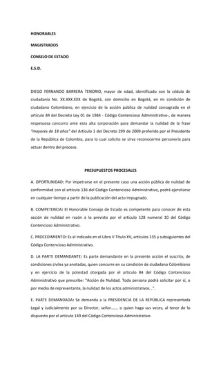 HONORABLES

MAGISTRADOS

CONSEJO DE ESTADO

E.S.D.




DIEGO FERNANDO BARRERA TENORIO, mayor de edad, identificado con la cédula de
ciudadanía No. XX.XXX.XXX de Bogotá, con domicilio en Bogotá, en mi condición de
ciudadano Colombiano, en ejercicio de la acción pública de nulidad consagrada en el
artículo 84 del Decreto Ley 01 de 1984 - Código Contencioso Administrativo-, de manera
respetuosa concurro ante esta alta corporación para demandar la nulidad de la frase
“mayores de 18 años” del Artículo 1 del Decreto 299 de 2009 proferido por el Presidente
de la República de Colombia, para lo cual solicito se sirva reconocerme personería para
actuar dentro del proceso.




                              PRESUPUESTOS PROCESALES

A. OPORTUNIDAD: Por impetrarse en el presente caso una acción pública de nulidad de
conformidad con el artículo 136 del Código Contencioso Administrativo, podrá ejercitarse
en cualquier tiempo a partir de la publicación del acto impugnado.

B. COMPETENCIA: El Honorable Consejo de Estado es competente para conocer de esta
acción de nulidad en razón a lo previsto por el artículo 128 numeral 10 del Código
Contencioso Administrativo.

C. PROCEDIMIENTO: Es el indicado en el Libro V Título XV, artículos 135 y subsiguientes del
Código Contencioso Administrativo.

D. LA PARTE DEMANDANTE: Es parte demandante en la presente acción el suscrito, de
condiciones civiles ya anotadas, quien concurre en su condición de ciudadano Colombiano
y en ejercicio de la potestad otorgada por el articulo 84 del Código Contencioso
Administrativo que prescribe: "Acción de Nulidad. Toda persona podrá solicitar por sí, o
por medio de representante, la nulidad de los actos administrativos…".

E. PARTE DEMANDADA: Se demanda a la PRESIDENCIA DE LA REPÚBLICA representada
Legal y Judicialmente por su Director, señor……. o quien haga sus veces, al tenor de lo
dispuesto por el artículo 149 del Código Contencioso Administrativo.
 