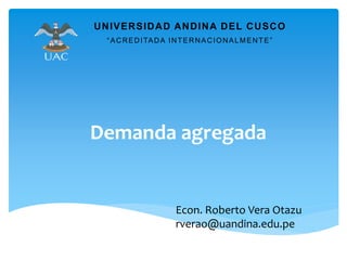 Demanda agregada
UNIVERSIDAD ANDINA DEL CUSCO
“ACREDITADA INTERNACIONALMENTE”
Econ. Roberto Vera Otazu
rverao@uandina.edu.pe
 