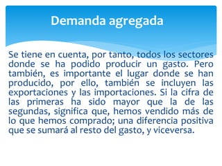 Se tiene en cuenta, por tanto, todos los sectores
donde se ha podido producir un gasto. Pero
también, es importante el lugar donde se han
producido, por ello, también se incluyen las
exportaciones y las importaciones. Si la cifra de
las primeras ha sido mayor que la de las
segundas, significa que, hemos vendido más de
lo que hemos comprado; una diferencia positiva
que se sumará al resto del gasto, y viceversa.
Demanda agregada
 