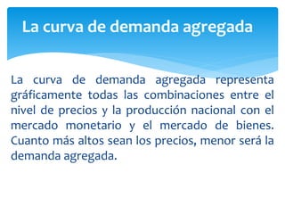 La curva de demanda agregada representa
gráficamente todas las combinaciones entre el
nivel de precios y la producción nacional con el
mercado monetario y el mercado de bienes.
Cuanto más altos sean los precios, menor será la
demanda agregada.
La curva de demanda agregada
 