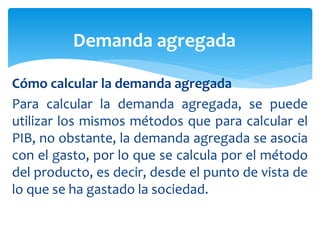 Cómo calcular la demanda agregada
Para calcular la demanda agregada, se puede
utilizar los mismos métodos que para calcular el
PIB, no obstante, la demanda agregada se asocia
con el gasto, por lo que se calcula por el método
del producto, es decir, desde el punto de vista de
lo que se ha gastado la sociedad.
Demanda agregada
 