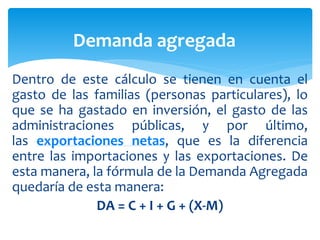 Dentro de este cálculo se tienen en cuenta el
gasto de las familias (personas particulares), lo
que se ha gastado en inversión, el gasto de las
administraciones públicas, y por último,
las exportaciones netas, que es la diferencia
entre las importaciones y las exportaciones. De
esta manera, la fórmula de la Demanda Agregada
quedaría de esta manera:
DA = C + I + G + (X-M)
Demanda agregada
 