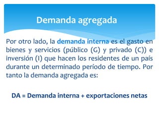 Por otro lado, la demanda interna es el gasto en
bienes y servicios (público (G) y privado (C)) e
inversión (I) que hacen los residentes de un país
durante un determinado período de tiempo. Por
tanto la demanda agregada es:
DA = Demanda interna + exportaciones netas
Demanda agregada
 
