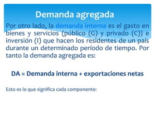 Por otro lado, la demanda interna es el gasto en
bienes y servicios (público (G) y privado (C)) e
inversión (I) que hacen los residentes de un país
durante un determinado período de tiempo. Por
tanto la demanda agregada es:
DA = Demanda interna + exportaciones netas
Esto es lo que significa cada componente:
Demanda agregada
 