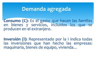 Consumo (C): Es el gasto que hacen las familias
en bienes y servicios, incluidos los que se
producen en el extranjero.
Inversión (I): Representado por la I indica todas
las inversiones que han hecho las empresas:
maquinaria, bienes de equipo, vivienda…
Demanda agregada
 