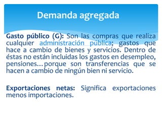 Gasto público (G): Son las compras que realiza
cualquier administración pública; gastos que
hace a cambio de bienes y servicios. Dentro de
éstas no están incluidas los gastos en desempleo,
pensiones…porque son transferencias que se
hacen a cambio de ningún bien ni servicio.
Exportaciones netas: Significa exportaciones
menos importaciones.
Demanda agregada
 