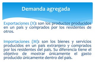Exportaciones (X): son los productos producidos
en un país y comprados por los residentes de
otros.
Importaciones (M): son los bienes y servicios
producidos en un país extranjero y comprados
por los residentes del país. Su diferencia tiene el
objetivo de mostrar únicamente el gasto
producido únicamente dentro del país.
Demanda agregada
 