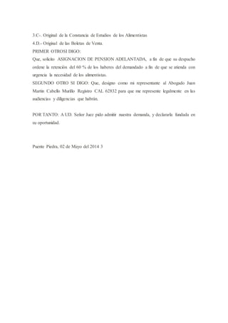3.C-. Original de la Constancia de Estudios de los Alimentistas
4.D.- Original de las Boletas de Venta.
PRIMER OTROSI DIGO:
Que, solicito ASIGNACION DE PENSION ADELANTADA, a fin de que su despacho
ordene la retención del 60 % de los haberes del demandado a fin de que se atienda con
urgencia la necesidad de los alimentistas.
SEGUNDO OTRO SI DIGO: Que, designo como mi representante al Abogado Juan
Martin Cabello Murillo Registro CAL 62832 para que me represente legalmente en las
audiencias y diligencias que habrán.
POR TANTO: A UD. Señor Juez pido admitir nuestra demanda, y declararla fundada en
su oportunidad.
Puente Piedra, 02 de Mayo del 2014 3
 