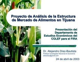 Proyecto de Análisis de la Estructura de Mercado de Alimentos en Tijuana Presentación del Departamento de Estudios Económicos del COLEF para el FIRA 24 de abril de 2003 Dr. Alejandro Díaz-Bautista Profesor Investigador Nacional en Economía  [email_address] 