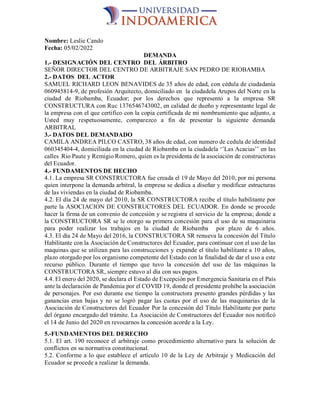 Nombre: Leslie Cando
Fecha: 05/02/2022
DEMANDA
1.- DESIGNACIÓN DEL CENTRO DEL ÁRBITRO
SEÑOR DIRECTOR DEL CENTRO DE ARBITRAJE SAN PEDRO DE RIOBAMBA
2.- DATOS DEL ACTOR
SAMUEL RICHARD LEON BENAVIDES de 35 años de edad, con cédula de ciudadanía
060945814-9, de profesión Arquitecto, domiciliado en la ciudadela Arupos del Norte en la
ciudad de Riobamba, Ecuador; por los derechos que represento a la empresa SR
CONSTRUCTURA con Ruc 1376546743002, en calidad de dueño y representante legal de
la empresa con el que certifico con la copia certificada de mi nombramiento que adjunto, a
Usted muy respetuosamente, comparezco a fin de presentar la siguiente demanda
ARBITRAL
3.- DATOS DEL DEMANDADO
CAMILA ANDREA PILCO CASTRO, 38 años de edad, con numero de cedula de identidad
060345404-4, domiciliada en la ciudad de Riobamba en la ciudadela ‘’Las Acacias’’ en las
calles Rio Paute y Remigio Romero, quien es la presidenta de la asociación de constructoras
del Ecuador.
4.- FUNDAMENTOS DE HECHO
4.1. La empresa SR CONSTRUCTORA fue creada el 19 de Mayo del 2010, por mi persona
quien interpone la demanda arbitral, la empresa se dedica a diseñar y modificar estructuras
de las viviendas en la ciudad de Riobamba.
4.2. El día 24 de mayo del 2010, la SR CONSTRUCTORA recibe el título habilitante por
parte la ASOCIACION DE CONSTRUCTORES DEL ECUADOR. En donde se procede
hacer la firma de un convenio de concesión y se registra el servicio de la empresa; donde a
la CONSTRUCTORA SR se le otorgo su primera concesión para el uso de su maquinaria
para poder realizar los trabajos en la ciudad de Riobamba por plazo de 6 años.
4.3. El día 24 de Mayo del 2016, la CONSTRUCTORA SR renueva la concesión del Título
Habilitante con la Asociación de Constructores del Ecuador, para continuar con el uso de las
maquinas que se utilizan para las construcciones y expande el título habilitante a 10 años,
plazo otorgado por los organismo competente del Estado con la finalidad de dar el uso a este
recurso público. Durante el tiempo que tuvo la concesión del uso de las máquinas la
CONSTRUCTORA SR, siempre estuvo al día con sus pagos.
4.4. El enero del 2020, se declara el Estado de Excepción por Emergencia Sanitaria en el País
ante la declaración de Pandemia por el COVID 19, donde el presidente prohíbe la asociación
de personajes. Por eso durante ese tiempo la constructora presento grandes pérdidas y las
ganancias eran bajas y no se logró pagar las cuotas por el uso de las maquinarias de la
Asociación de Constructores del Ecuador Por la concesión del Título Habilitante por parte
del órgano encargado del trámite. La Asociación de Constructores del Ecuador nos notificó
el 14 de Junio del 2020 en revocarnos la concesión acorde a la Ley.
5.-FUNDAMENTOS DEL DERECHO
5.1. El art. 190 reconoce el arbitraje como procedimiento alternativo para la solución de
conflictos en su normativa constitucional.
5.2. Conforme a lo que establece el artículo 10 de la Ley de Arbitraje y Medicación del
Ecuador se procede a realizar la demanda.
 