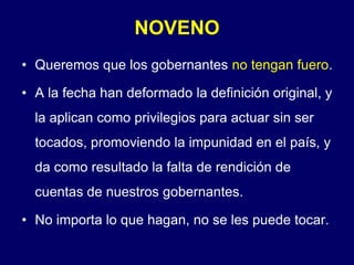 NOVENOQueremos que los gobernantes no tengan fuero.A la fecha han deformado la definición original, y la aplican como privilegios para actuar sin ser tocados, promoviendo la impunidad en el país, y da como resultado la falta de rendición de cuentas de nuestros gobernantes.No importa lo que hagan, no se les puede tocar.
