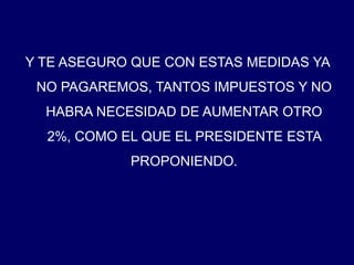 Y TE ASEGURO QUE CON ESTAS MEDIDAS YA NO PAGAREMOS, TANTOS IMPUESTOS Y NO HABRA NECESIDAD DE AUMENTAR OTRO 2%, COMO EL QUE EL PRESIDENTE ESTA PROPONIENDO. 