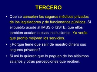TERCEROQue se cancelen los seguros médicos privadosde los legisladores y de funcionarios públicos. Si el pueblo acude al IMSS o ISSTE, que ellos también acudan a esas instituciones. Ya verás que pronto mejoran los servicios.¿Porque tiene que salir de nuestro dinero sus seguros privados?Si así lo quieren que lo paguen de los altísimos salarios y otras percepciones que reciben.